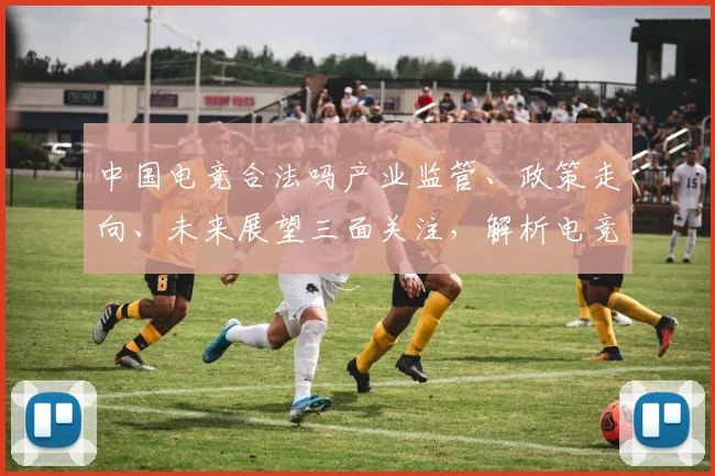中国电竞合法吗产业监管、政策走向、未来展望三面关注，解析电竞合法性问题